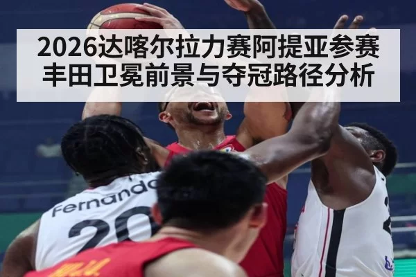 2026达喀尔拉力赛阿提亚参赛丰田卫冕前景与夺冠路径分析
